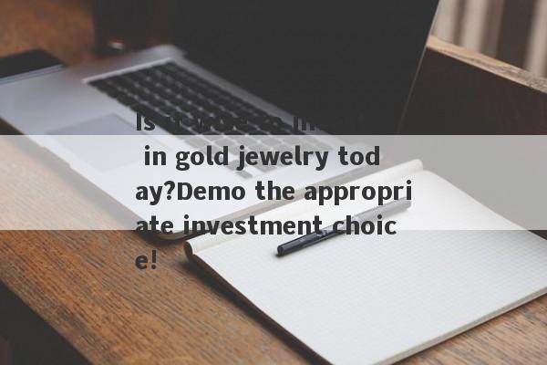 Is it wise to invest in gold jewelry today?Demo the appropriate investment choice!-第1张图片-要懂汇