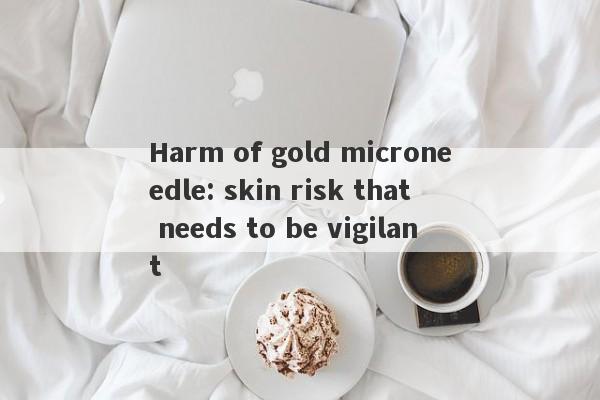 Harm of gold microneedle: skin risk that needs to be vigilant-第1张图片-要懂汇