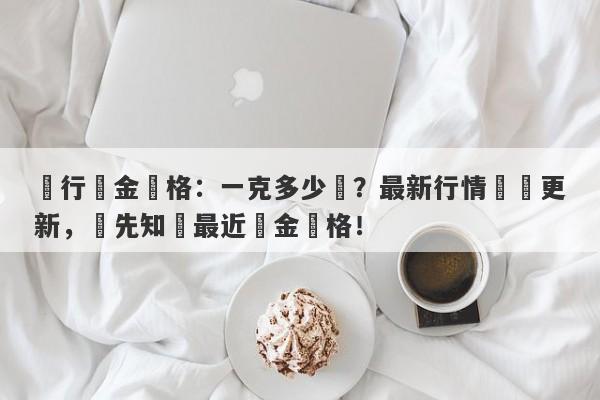 銀行黃金價格：一克多少錢？最新行情實時更新，搶先知曉最近黃金價格！-第1张图片-要懂汇