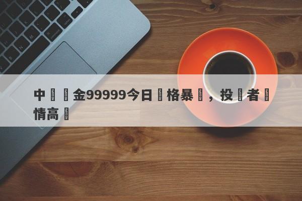 中國黃金99999今日價格暴漲，投資者熱情高漲-第1张图片-要懂汇