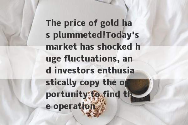 The price of gold has plummeted!Today's market has shocked huge fluctuations, and investors enthusiastically copy the opportunity to find the operation-第1张图片-要懂汇