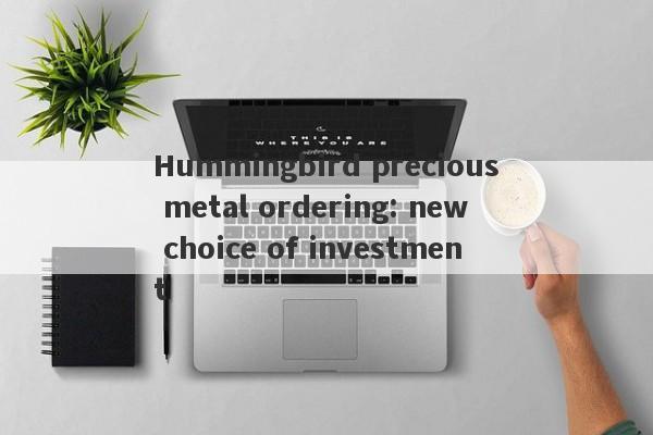 Hummingbird precious metal ordering: new choice of investment-第1张图片-要懂汇