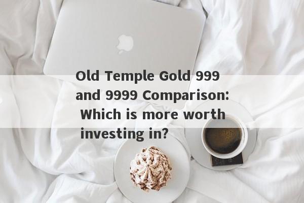 Old Temple Gold 999 and 9999 Comparison: Which is more worth investing in?-第1张图片-要懂汇