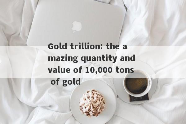 Gold trillion: the amazing quantity and value of 10,000 tons of gold-第1张图片-要懂汇