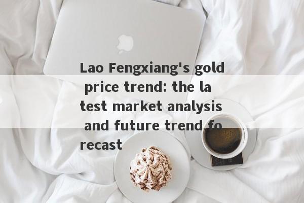 Lao Fengxiang's gold price trend: the latest market analysis and future trend forecast-第1张图片-要懂汇