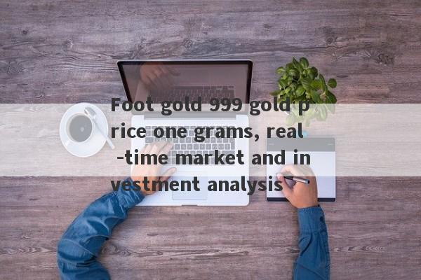 Foot gold 999 gold price one grams, real -time market and investment analysis-第1张图片-要懂汇