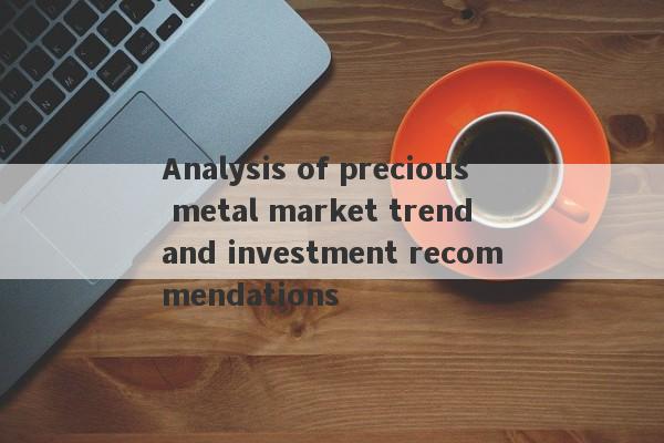 Analysis of precious metal market trend and investment recommendations-第1张图片-要懂汇