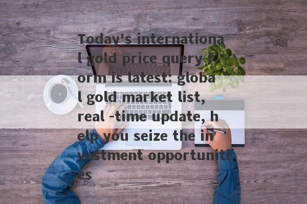 Today's international gold price query form is latest: global gold market list, real -time update, help you seize the investment opportunities-第1张图片-要懂汇