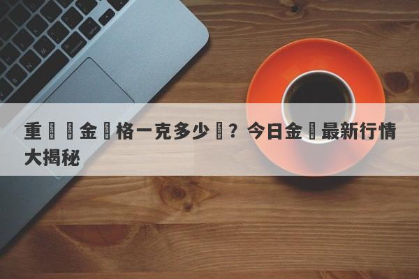 重慶黃金價格一克多少錢？今日金價最新行情大揭秘-第1张图片-要懂汇