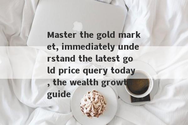 Master the gold market, immediately understand the latest gold price query today, the wealth growth guide-第1张图片-要懂汇