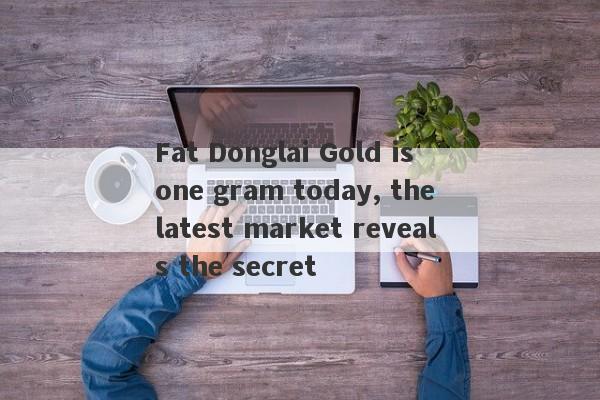 Fat Donglai Gold is one gram today, the latest market reveals the secret-第1张图片-要懂汇