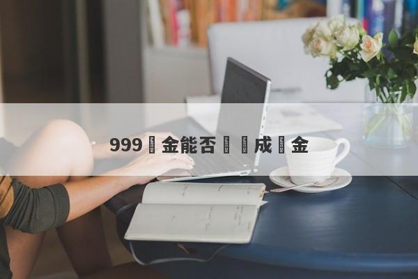 999黃金能否兌換成現金-第1张图片-要懂汇