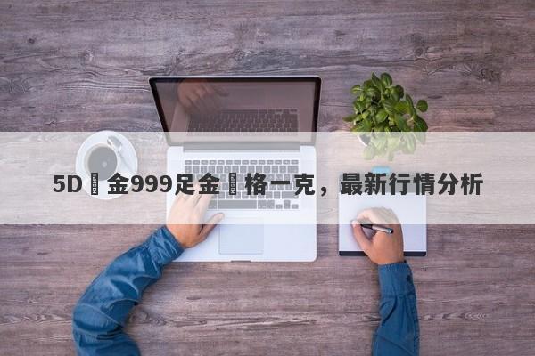 5D黃金999足金價格一克，最新行情分析-第1张图片-要懂汇