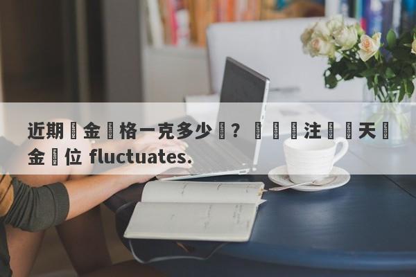 近期黃金價格一克多少錢？熱門關注這兩天黃金價位 fluctuates.-第1张图片-要懂汇