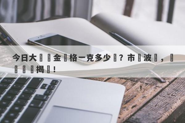 今日大連黃金價格一克多少錢？市場波動，實時報價揭曉！-第1张图片-要懂汇