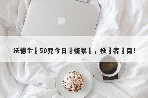 沃德金條50克今日價格暴漲，投資者矚目！-第1张图片-要懂汇