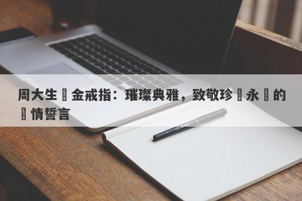 周大生黃金戒指：璀璨典雅，致敬珍貴永恆的愛情誓言-第1张图片-要懂汇