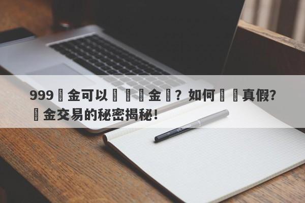 999黃金可以兌換現金嗎？如何識別真假？黃金交易的秘密揭秘！-第1张图片-要懂汇