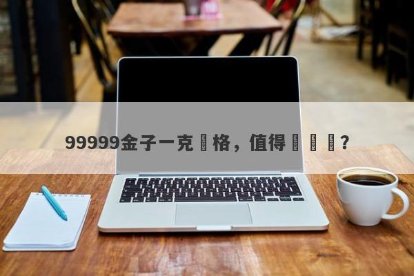 99999金子一克價格，值得購買嗎？-第1张图片-要懂汇