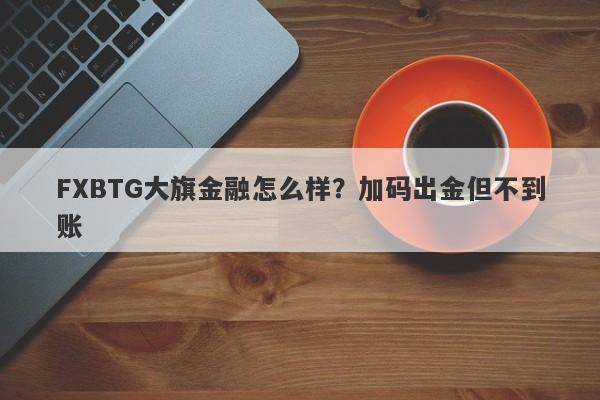 FXBTG大旗金融怎么样？加码出金但不到账-第1张图片-要懂汇