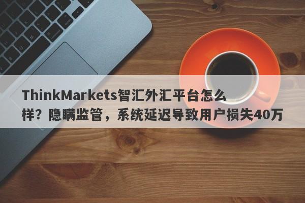 ThinkMarkets智汇外汇平台怎么样？隐瞒监管，系统延迟导致用户损失40万-第1张图片-要懂汇