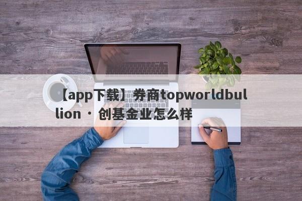 【app下载】券商topworldbullion · 创基金业怎么样
-第1张图片-要懂汇