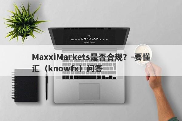 MaxxiMarkets是否合规？-要懂汇（knowfx）问答-第1张图片-要懂汇