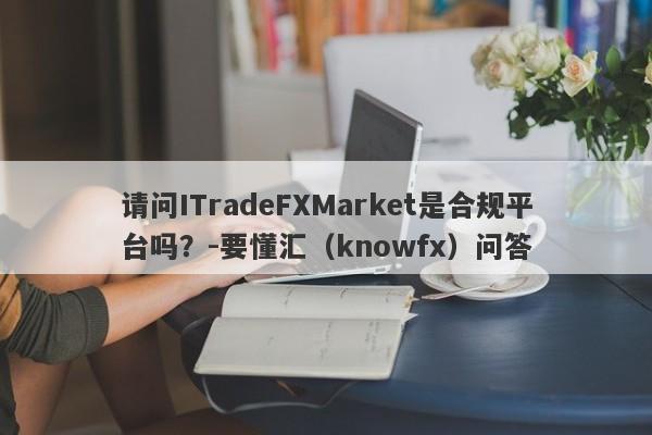 请问ITradeFXMarket是合规平台吗？-要懂汇（knowfx）问答-第1张图片-要懂汇