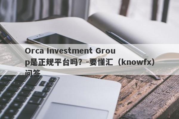 Orca Investment Group是正规平台吗？-要懂汇（knowfx）问答-第1张图片-要懂汇