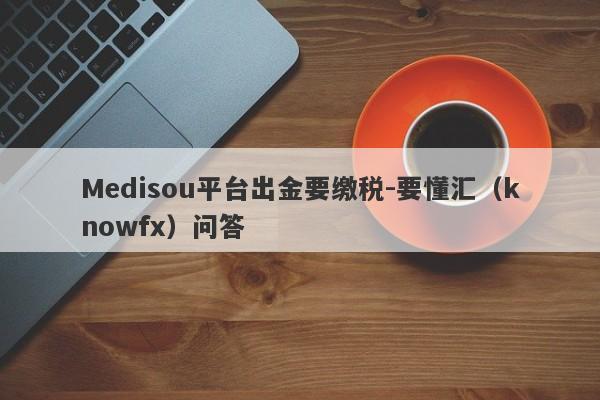 Medisou平台出金要缴税-要懂汇（knowfx）问答-第1张图片-要懂汇