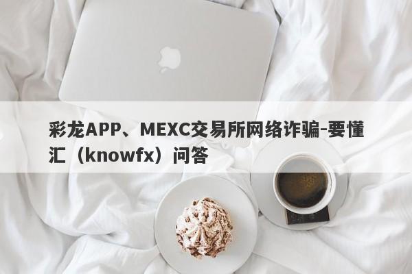 彩龙APP、MEXC交易所网络诈骗-要懂汇（knowfx）问答-第1张图片-要懂汇