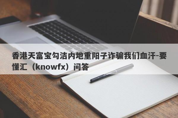 香港天富宝勾洁内地重阳子诈骗我们血汗-要懂汇（knowfx）问答-第1张图片-要懂汇