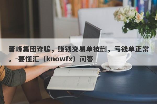 晋峰集团诈骗，赚钱交易单被删，亏钱单正常。-要懂汇（knowfx）问答-第1张图片-要懂汇