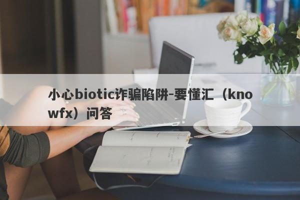 小心biotic诈骗陷阱-要懂汇（knowfx）问答-第1张图片-要懂汇