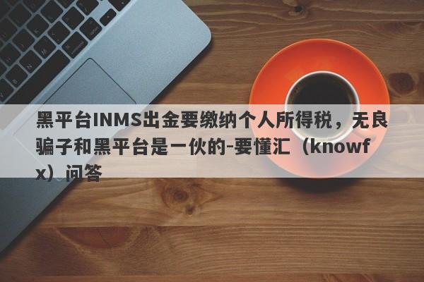 黑平台INMS出金要缴纳个人所得税，无良骗子和黑平台是一伙的-要懂汇（knowfx）问答-第1张图片-要懂汇