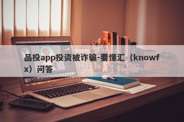 品投app投资被诈骗-要懂汇（knowfx）问答-第1张图片-要懂汇