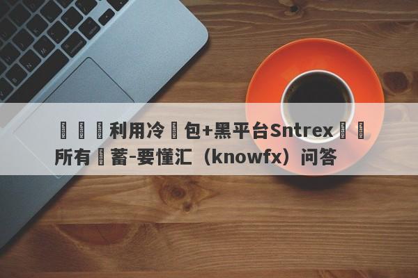 殺豬盤利用冷錢包+黑平台Sntrex詐騙所有積蓄-要懂汇（knowfx）问答-第1张图片-要懂汇