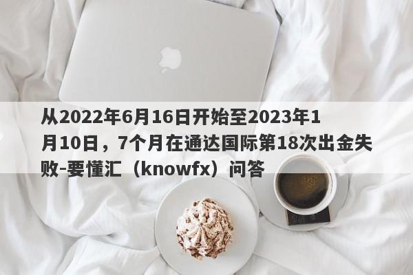 从2022年6月16日开始至2023年1月10日，7个月在通达国际第18次出金失败-要懂汇（knowfx）问答-第1张图片-要懂汇