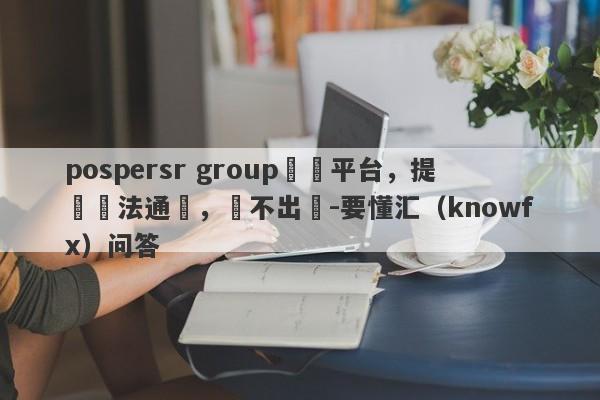 pospersr group詐騙平台，提錢無法通過，領不出來-要懂汇（knowfx）问答-第1张图片-要懂汇