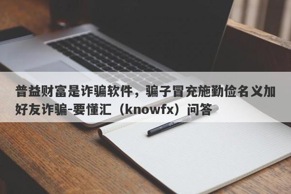 普益财富是诈骗软件，骗子冒充施勤俭名义加好友诈骗-要懂汇（knowfx）问答-第1张图片-要懂汇