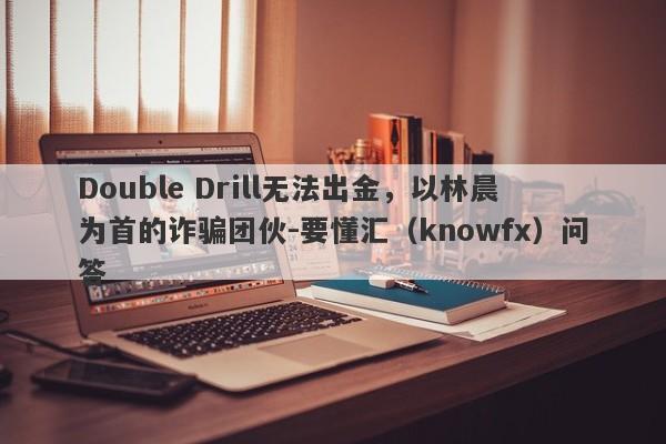 Double Drill无法出金，以林晨为首的诈骗团伙-要懂汇（knowfx）问答-第1张图片-要懂汇