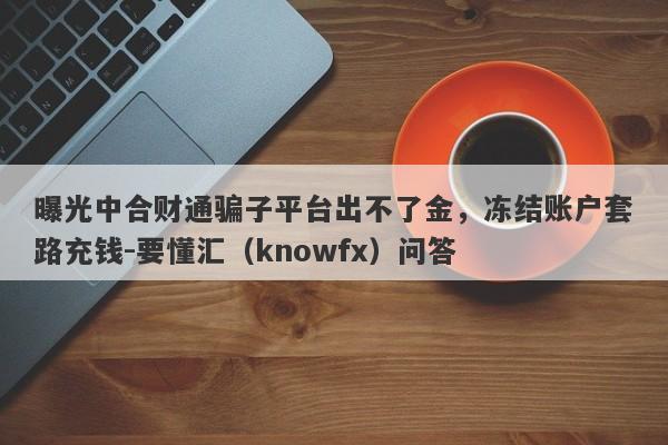 曝光中合财通骗子平台出不了金，冻结账户套路充钱-要懂汇（knowfx）问答-第1张图片-要懂汇