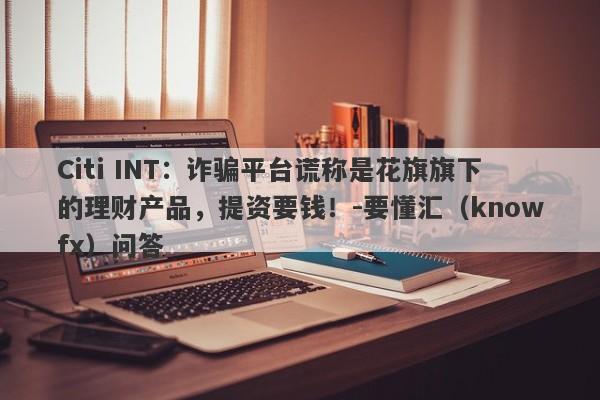 Citi INT：诈骗平台谎称是花旗旗下的理财产品，提资要钱！-要懂汇（knowfx）问答-第1张图片-要懂汇