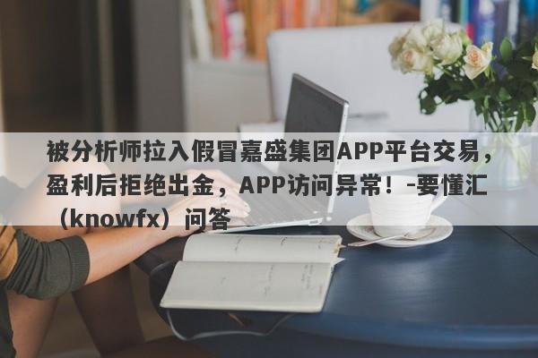 被分析师拉入假冒嘉盛集团APP平台交易，盈利后拒绝出金，APP访问异常！-要懂汇（knowfx）问答-第1张图片-要懂汇