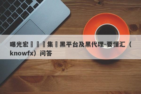 曝光宏煒國際集團黑平台及黑代理-要懂汇（knowfx）问答-第1张图片-要懂汇