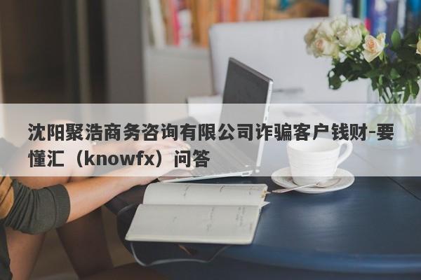 沈阳聚浩商务咨询有限公司诈骗客户钱财-要懂汇（knowfx）问答-第1张图片-要懂汇