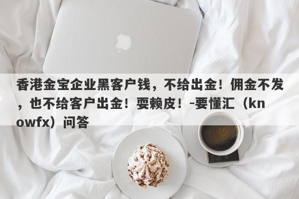 香港金宝企业黑客户钱，不给出金！佣金不发，也不给客户出金！耍赖皮！-要懂汇（knowfx）问答-第1张图片-要懂汇