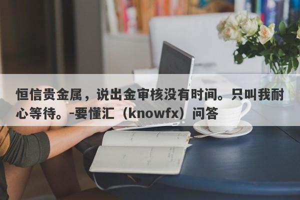 恒信贵金属，说出金审核没有时间。只叫我耐心等待。-要懂汇（knowfx）问答-第1张图片-要懂汇