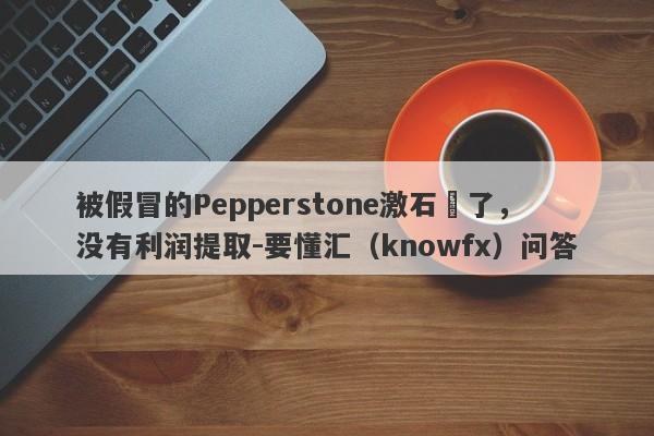 被假冒的Pepperstone激石騙了，没有利润提取-要懂汇（knowfx）问答-第1张图片-要懂汇