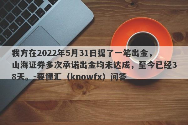 我方在2022年5月31日提了一笔出金，山海证券多次承诺出金均未达成，至今已经38天。-要懂汇（knowfx）问答-第1张图片-要懂汇